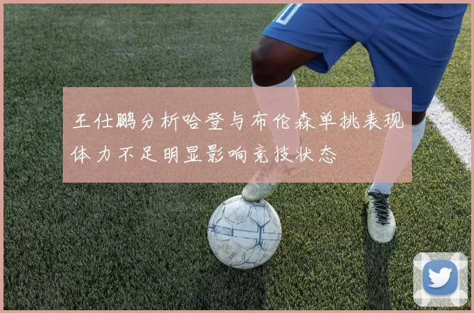王仕鹏分析哈登与布伦森单挑表现体力不足明显影响竞技状态