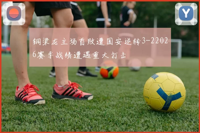 铜梁龙主场首败遭国安逆转3-22026赛季战绩遭遇重大打击