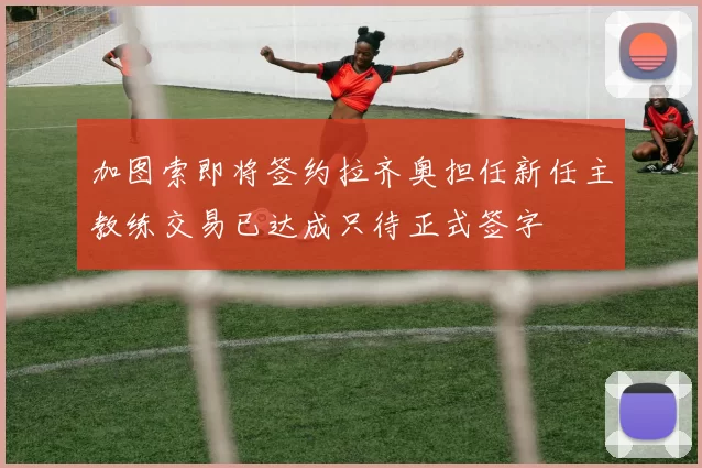 加图索即将签约拉齐奥担任新任主教练交易已达成只待正式签字