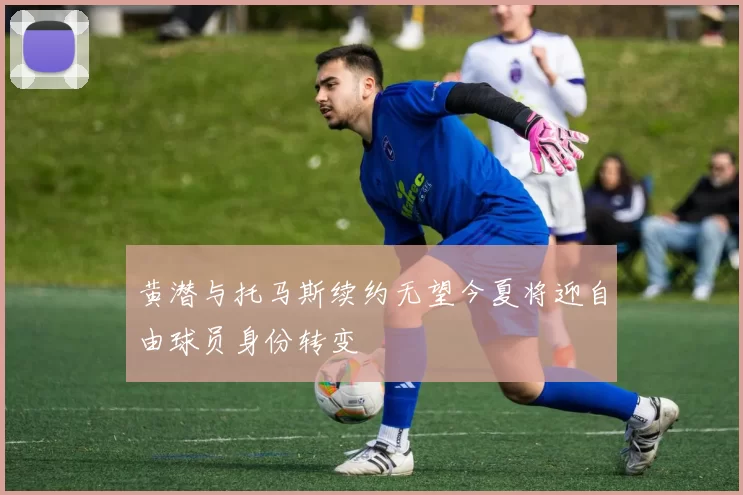 黄潜与托马斯续约无望今夏将迎自由球员身份转变