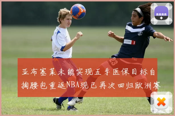 亚布塞莱未能实现五季医保目标自掏腰包重返NBA现已再次回归欧洲赛场