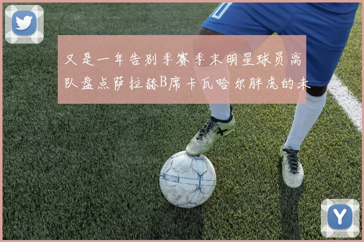 又是一年告别季赛季末明星球员离队盘点萨拉赫B席卡瓦哈尔胖虎的未来去向