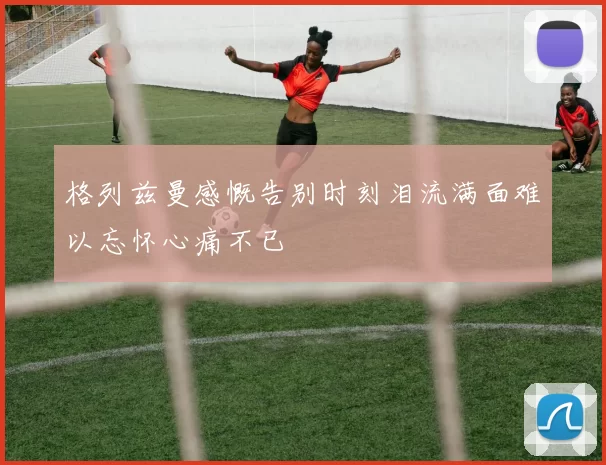格列兹曼感慨告别时刻泪流满面难以忘怀心痛不已