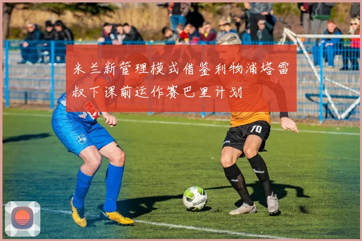 米兰新管理模式借鉴利物浦塔雷囧叔下课前运作赛巴里计划