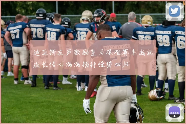 迪亚斯发声激励皇马艰难赛季成就成长信心满满期待强势回归