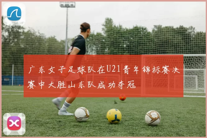 广东女子足球队在U21青年锦标赛决赛中大胜山东队成功夺冠