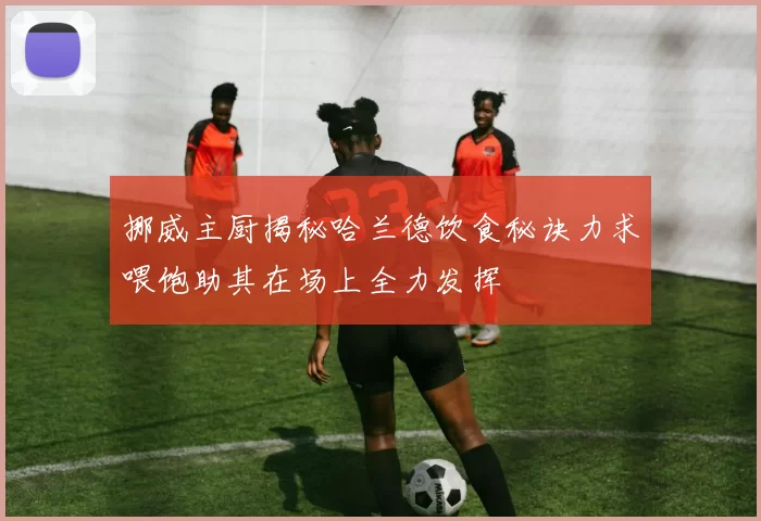 挪威主厨揭秘哈兰德饮食秘诀力求喂饱助其在场上全力发挥