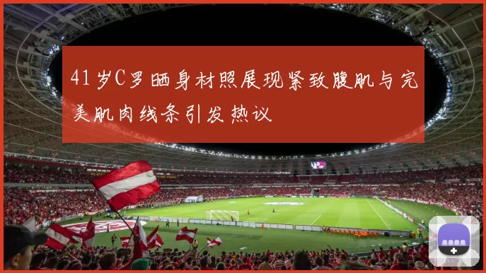 41岁C罗晒身材照展现紧致腹肌与完美肌肉线条引发热议
