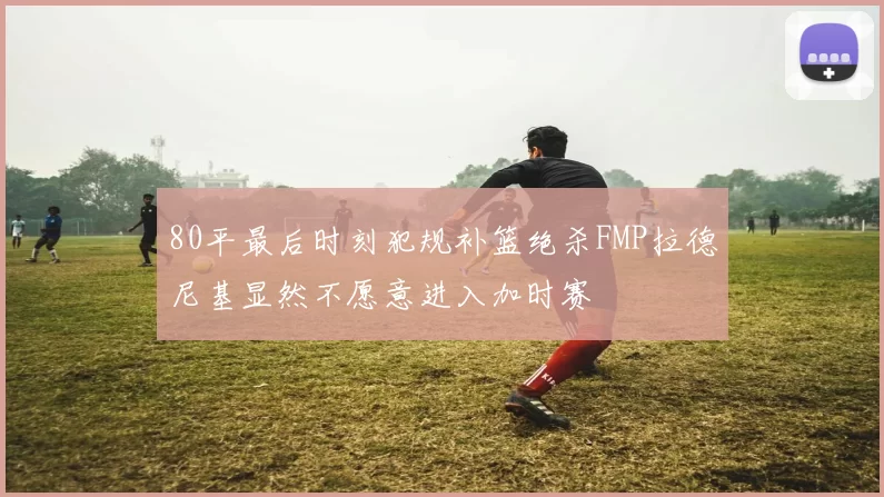 80平最后时刻犯规补篮绝杀FMP拉德尼基显然不愿意进入加时赛